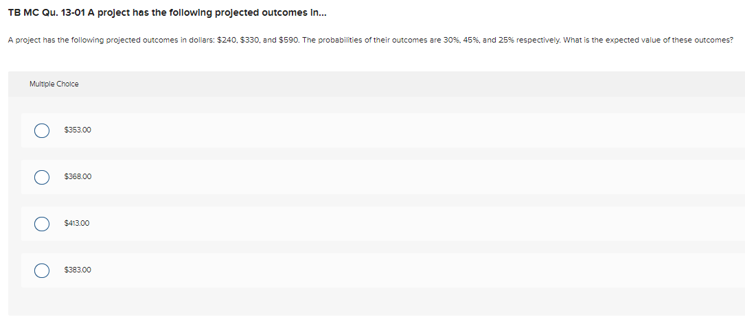 TB MC Qu. 13-01 A project has the following projected outcomes in...
A project has the following projected outcomes in dollars: $240, $330, and $590. The probabilities of their outcomes are 30%, 45%, and 25% respectively. What is the expected value of these outcomes?
Multiple Choice
O
O
$353.00
$368.00
$413.00
$383.00