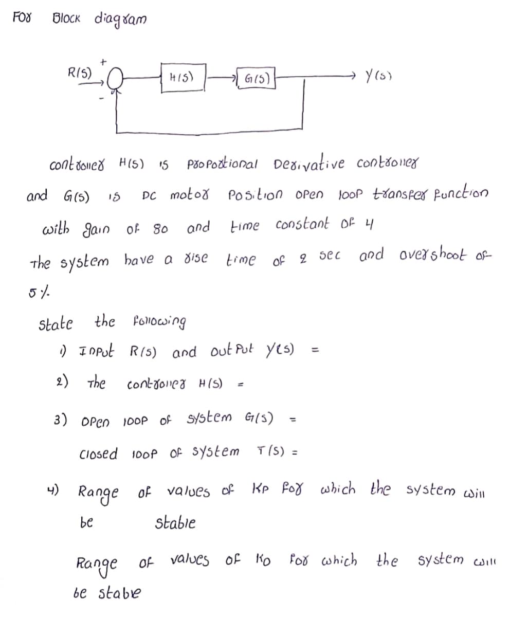 FOX
BlOCK diagsam
RIS)
HIS)
G(5)
contdoneă H(5)
Pšo Poztional Deaivative contoner
15
and G(5)
DC moto8 POsition Open
looP transfer Punction
with Jain of 80
and
time constant Of 4
The system ha ve a dise
time of
2 sec
and overshoot of
5%-
State the Fonocsing
) I oPut R(5) and out Put yes)
2) The
contyoieg H(s)
3) OPen 100P of SYstem G(5)
%3D
CIosed 100P Of System T (S) =
니)
Range
KP foy which the system will
of values of
be
stabie
for which
the system will
Range of values Of Ko
be stabe
