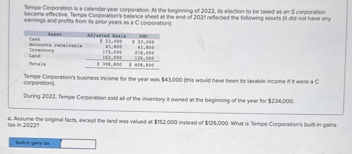 Tempe Corporation is a calendar-year corporation. At the beginning of 2022, its election to be taxed as an S corporation
became effective. Tempe Corporation's balance sheet at the end of 2021 reflected the following assets (it did not have any
earnings and profits from its prior years as a C corporation):
Asset
Cash
Accounts receivable
Inventory
Land
Totals
Adjusted Basis
$ 23,000
41,800
172,000
41,800
218,000
162,000
126,000
$ 398,800 $ 408,800
FMV
$ 23,000
Tempe Corporation's business income for the year was $43,000 (this would have been its taxable income if it were a C
corporation).
During 2022, Tempe Corporation sold all of the inventory it owned at the beginning of the year for $234,000.
Built-in gains tax
c. Assume the original facts, except the land was valued at $152,000 instead of $126,000. What is Tempe Corporation's built-in gains
tax in 2022?