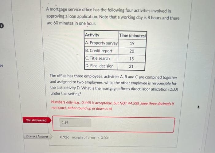 1
se
A mortgage service office has the following four activities involved in
approving a loan application. Note that a working day is 8 hours and there
are 60 minutes in one hour.
You Answered
Correct Answer
Activity
A. Property survey
B. Credit report
C. Title search
D. Final decision
The office has three employees, activities A, B and C are combined together
and assigned to two employees, while the other employee is responsible for
the last activity D. What is the mortgage office's direct labor utilization (DLU)
under this setting?
1.19
Time (minutes)
19
20
15
21
Numbers only (e.g.. 0.445 is acceptable, but NOT 44.5%) , keep three decimals if
not exact, either round up or down is ok
0.926 margin of error +/-0.001