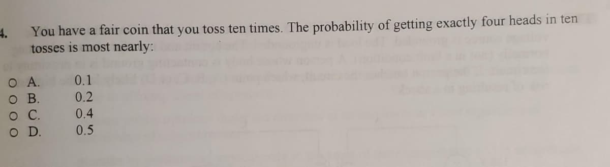 You have a fair coin that you toss ten times. The probability of getting exactly four heads in ten
tosses is most nearly:
Ο Α.
O B.
о C.
O D.
0.1
0.2
0.4
0.5