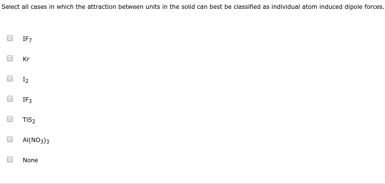 Select all cases in which the attraction between units in the solid can best be classified as individual atom induced dipole forces.
IF7
Kr
I2
IF3
TIS2
AI(NO3)3
None
