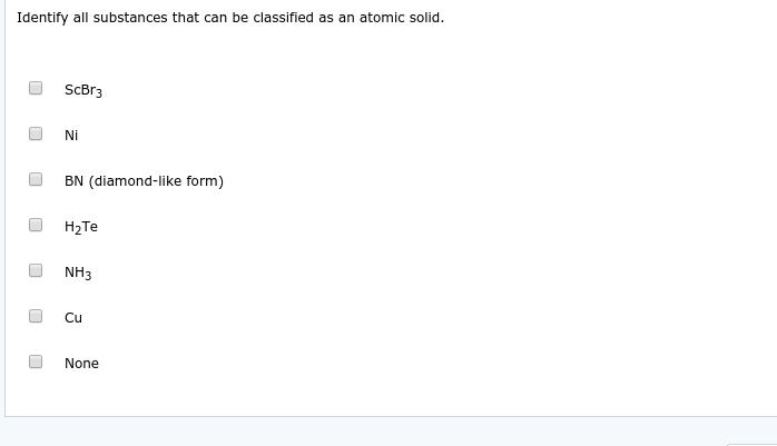 Identify all substances that can be classified as an atomic solid.
ScBr3
Ni
BN (diamond-like form)
H2Te
NH3
Cu
None
