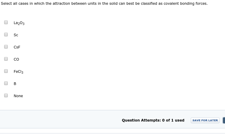 Select all cases in which the attraction between units in the solid can best be classified as covalent bonding forces.
La203
Sc
CsF
CO
FeCl3
B
None
Question Attempts: 0 of 1 used
SAVE FOR LATER
