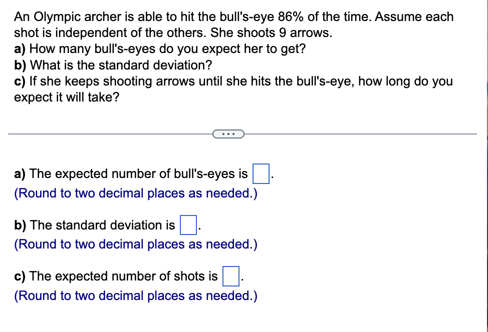 An Olympic archer is able to hit the bull's-eye 86% of the time. Assume each
shot is independent of the others. She shoots 9 arrows.
a) How many bull's-eyes do you expect her to get?
b) What is the standard deviation?
c) If she keeps shooting arrows until she hits the bull's-eye, how long do you
expect it will take?
a) The expected number of bull's-eyes is
(Round to two decimal places as needed.)
b) The standard deviation is
(Round to two decimal places as needed.)
c) The expected number of shots is.
(Round to two decimal places as needed.)