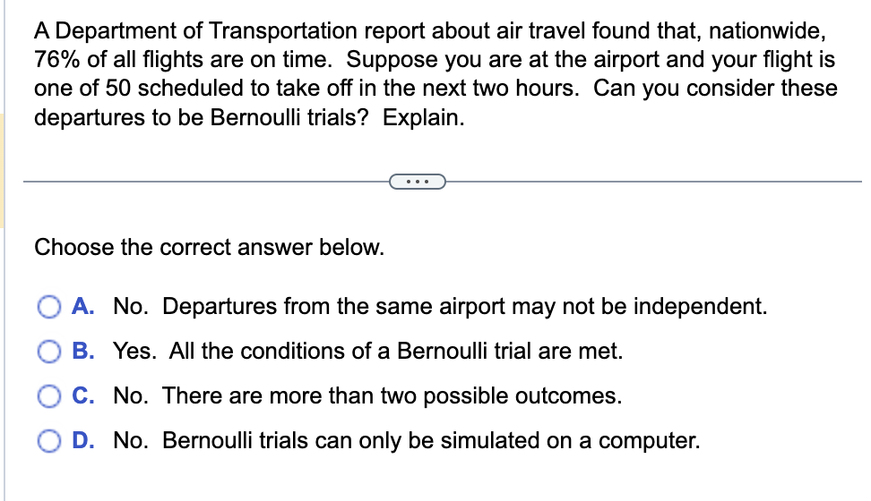 A Department of Transportation report about air travel found that, nationwide,
76% of all flights are on time. Suppose you are at the airport and your flight is
one of 50 scheduled to take off in the next two hours. Can you consider these
departures to be Bernoulli trials? Explain.
Choose the correct answer below.
A. No. Departures from the same airport may not be independent.
B. Yes. All the conditions of a Bernoulli trial are met.
C. No. There are more than two possible outcomes.
D. No. Bernoulli trials can only be simulated on a computer.