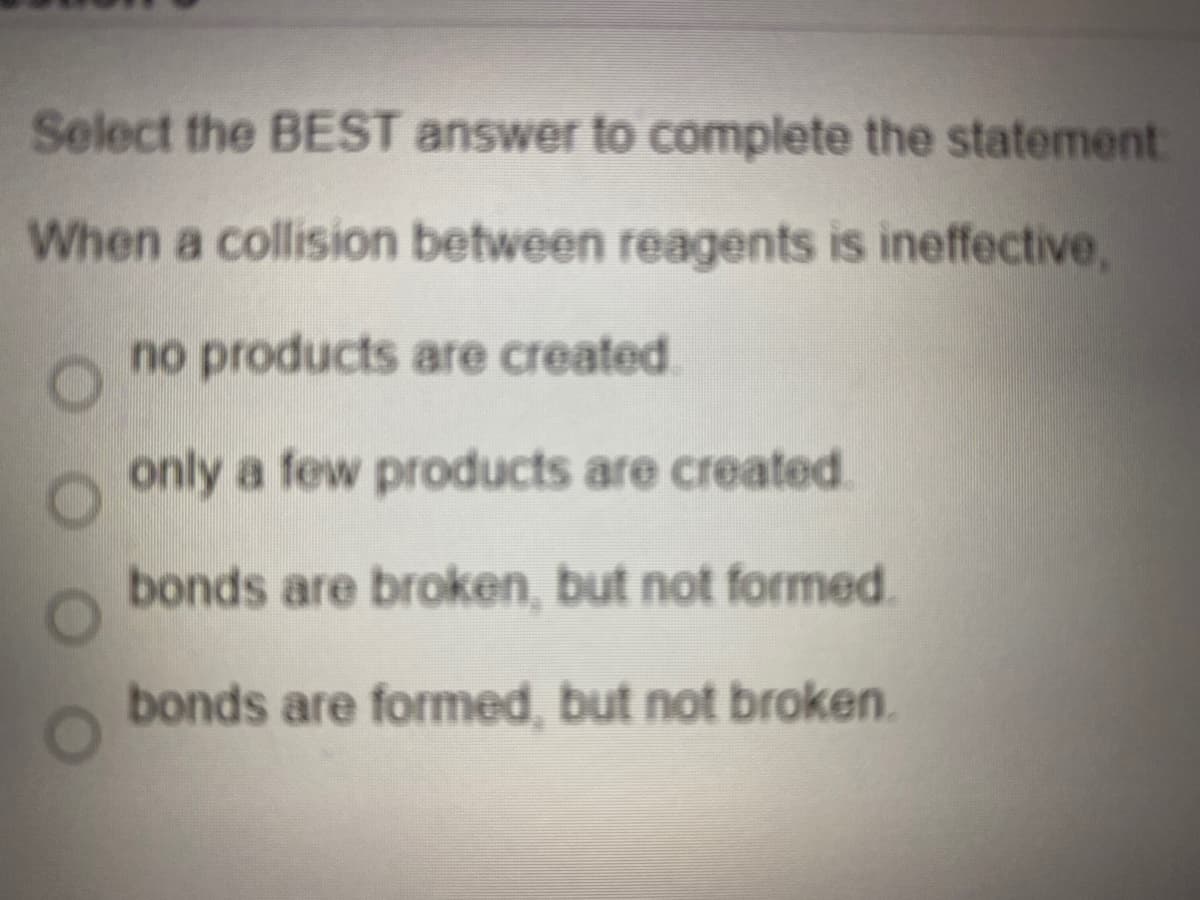 Select the BEST answer to complete the statement
When a collision between reagents is ineffective,
no products are created.
only a few products are created.
bonds are broken, but not formed.
bonds are formed, but not broken.
