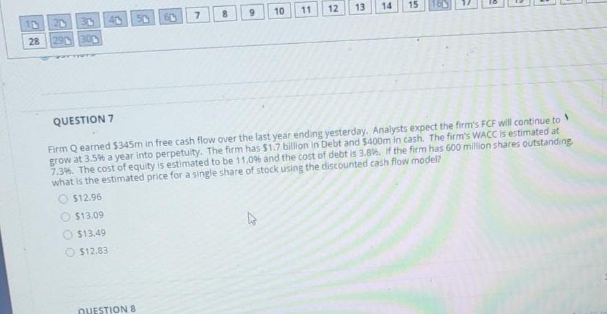 10
20
30
40
50
60
7
10
11
12
13
14
15
160
28
29 300
QUESTION 7
Firm Q earned $345m in free cash flow over the last year ending yesterday. Analysts expect the firm's FCF will continue to
grow at 3.5% a year into perpetuity. The firm has $1.7 billion in Debt and $400m in cash. The firm's WACC is estimated at
7.3%. The cost of equity is estimated to be 11.0% and the cost of debt is 3,8%. If the firm has 600 million shares outstanding,
what is the estimated price for a single share of stock using the discounted cash flow model?
$12.96
O $13.09
$13.49
$12.83
OUESTION 8
