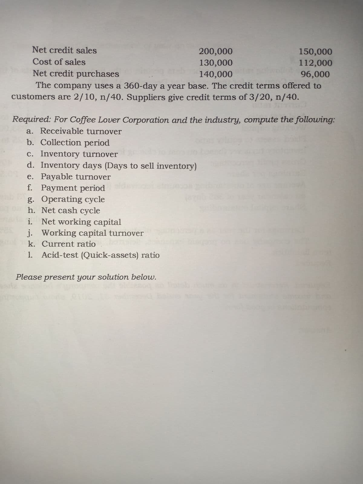 Net credit sales
200,000
150,000
Cost of sales
130,000
140,000
112,000
96,000
Net credit purchases
The company uses a 360-day a year base. The credit terms offered to
customers are 2/10, n/40. Suppliers give credit terms of 3/20, n/40.
Required: For Coffee Lover Corporation and the industry, compute the following:
a. Receivable turnover
b. Collection period
c. Inventory turnover
d. Inventory days (Days to sell inventory)
e. Payable turnover
f. Payment period
g. Operating cycle
h. Net cash cycle
i. Net working capital
j. Working capital turnover
k. Current ratio
ab
Acid-test (Quick-assets) ratio
Please present your solution below.
