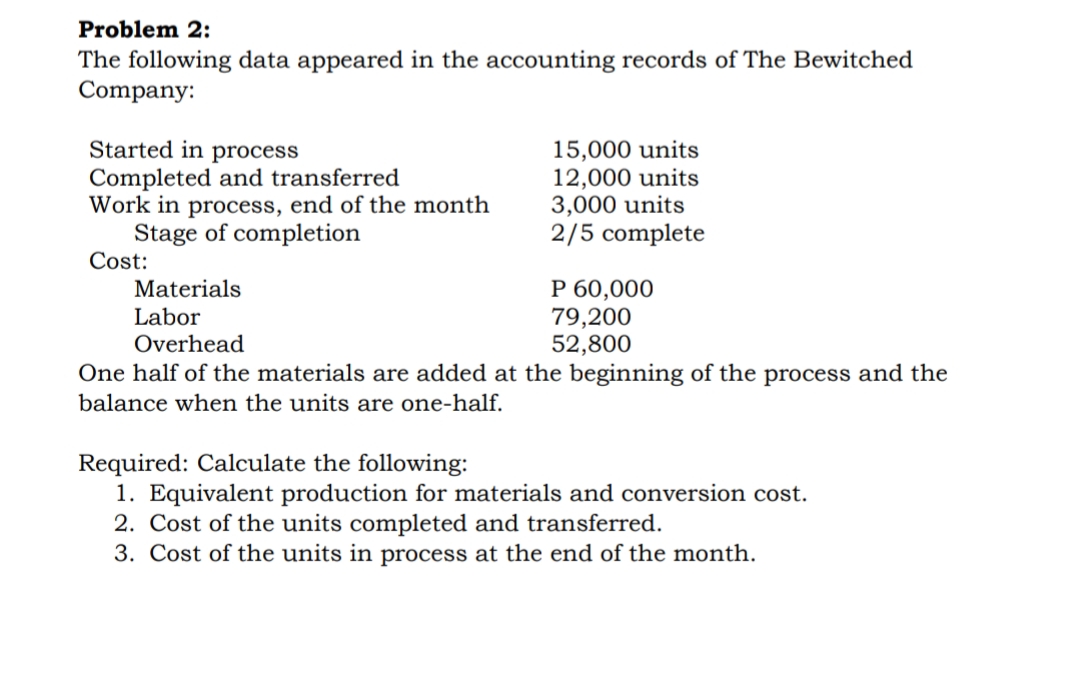 Problem 2:
The following data appeared in the accounting records of The Bewitched
Company:
Started in process
Completed and transferred
Work in process, end of the month
Stage of completion
Cost:
15,000 units
12,000 units
3,000 units
2/5 complete
P 60,000
79,200
52,800
Materials
Labor
Overhead
One half of the materials are added at the beginning of the process and the
balance when the units are one-half.
he following:
Required:
1. Equivalent production for materials and conversion cost.
2. Cost of the units completed and transferred.
3. Cost of the units in process at the end of the month.
late
