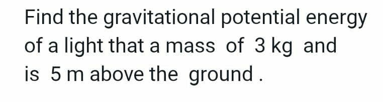 Find the gravitational potential energy
of a light that a mass of 3 kg and
is 5 m above the ground.
