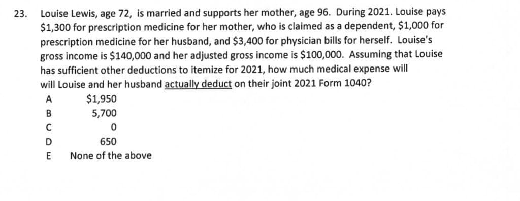 Louise Lewis, age 72, is married and supports her mother, age 96. During 2021. Louise pays
$1,300 for prescription medicine for her mother, who is claimed as a dependent, $1,000 for
prescription medicine for her husband, and $3,400 for physician bills for herself. Louise's
gross income is $140,000 and her adjusted gross income is $100,000. Assuming that Louise
has sufficient other deductions to itemize for 2021, how much medical expense will
23.
will Louise and her husband actually deduct on their joint 2021 Form 1040?
$1,950
5,700
A
C
D
650
None of the above
U OE
