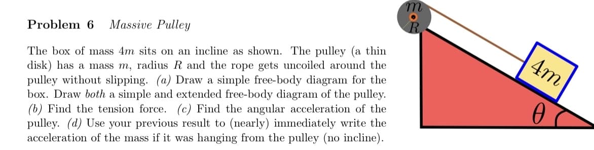 Problem 6 Massive Pulley
The box of mass 4m sits on an incline as shown. The pulley (a thin
disk) has a mass m, radius R and the rope gets uncoiled around the
pulley without slipping. (a) Draw a simple free-body diagram for the
box. Draw both a simple and extended free-body diagram of the pulley.
(b) Find the tension force. (c) Find the angular acceleration of the
pulley. (d) Use your previous result to (nearly) immediately write the
acceleration of the mass if it was hanging from the pulley (no incline).
4m
0