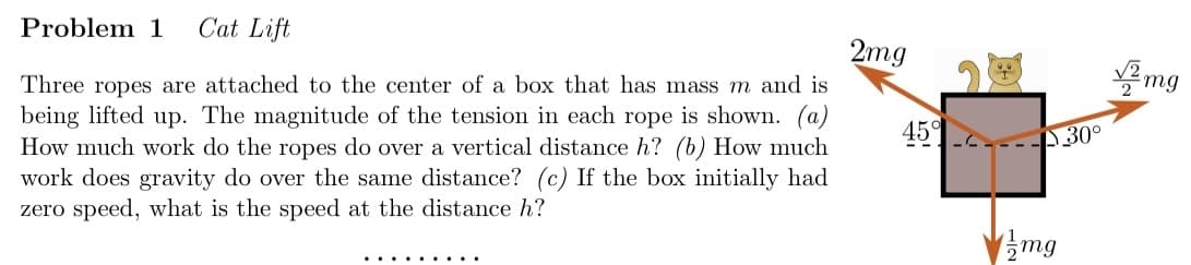 Cat Lift
2mg
Three ropes are attached to the center of a box that has mass m and is
being lifted up. The magnitude of the tension in each rope is shown. (a)
How much work do the ropes do over a vertical distance h? (b) How much
work does gravity do over the same distance? (c) If the box initially had
zero speed, what is the speed at the distance h?
Problem 1
45%
--
-30°
mg
√2mg