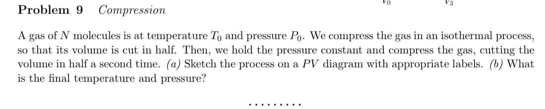 Problem 9 Compression
A gas of N molecules is at temperature To and pressure Po. We compress the gas in an isothermal process,
so that its volume is cut in half. Then, we hold the pressure constant and compress the gas, cutting the
volume in half a second time. (a) Sketch the process on a PV diagram with appropriate labels. (b) What
is the final temperature and pressure?