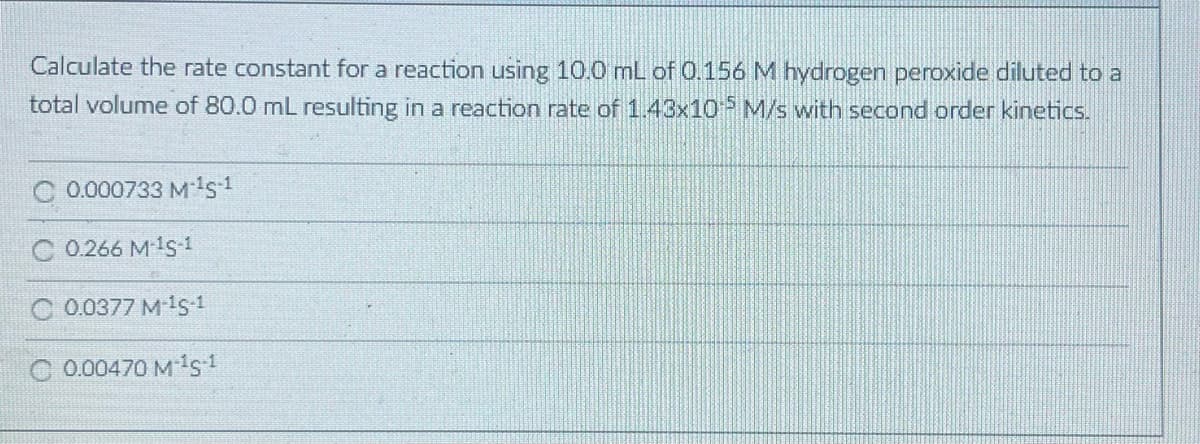 Calculate the rate constant for a reaction using 10.0 mL of 0.156 M hydrogen peroxide diluted to a
total volume of 80.0 mL resulting in a reaction rate of 1.43x10 M/s with second order kinetics.
0.000733 M1s1
C 0.266 M1 1
C 0.0377 M 1s 1
C 0.00470 M1s1
