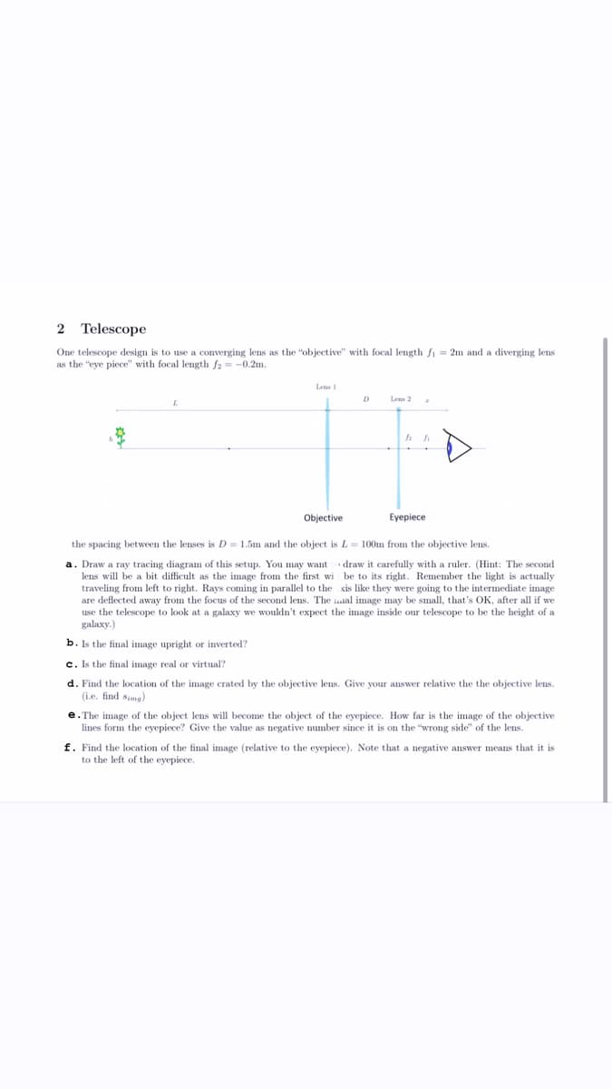 2 Telescope
One telescope design is to use a converging lens as the "objective" with focal length f₁ = 2m and a diverging lens
as the "eye piece" with focal length f2= -0.2m.
L
Lens 1
Objective
D
Lens 2
h
h
Eyepiece
the spacing between the lenses is D = 1.5m and the object is L= 100m from the objective lens.
a. Draw a ray tracing diagram of this setup. You may want
lens will be a bit difficult as the image from the first wi
traveling from left to right. Rays coming in parallel to the
are deflected away from the focus of the second lens. The
use the telescope to look at a galaxy we wouldn't expect the image inside our telescope to be the height of a
galaxy.)
draw it carefully with a ruler. (Hint: The second
be to its right. Remember the light is actually
xis like they were going to the intermediate image
al image may be small, that's OK, after all if we
b. Is the final image upright or inverted?
c. Is the final image real or virtual?
d. Find the location of the image crated by the objective lens. Give your answer relative the the objective lens.
(i.e. find simg)
e.The image of the object lens will become the object of the eyepiece. How far is the image of the objective
lines form the eyepiece? Give the value as negative number since it is on the "wrong side" of the lens.
f. Find the location of the final image (relative to the eyepiece). Note that a negative answer means that it is
to the left of the eyepiece.