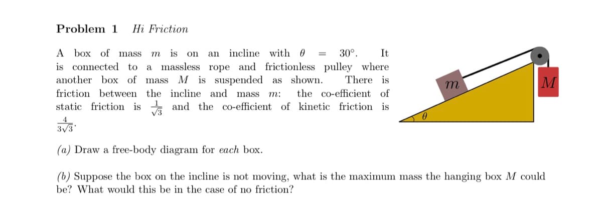 Problem 1 Hi Friction
A box of mass m is on
an incline with 0 =
30°. It
There is
is connected to a massless rope and frictionless pulley where
another box of mass M is suspended as shown.
friction between the incline and mass m: the co-efficient of
static friction is
and the co-efficient of kinetic friction is
√3
3√3*
m
M
Draw a free-body diagram for each box.
(b) Suppose the box on the incline is not moving, what is the maximum mass the hanging box M could
be? What would this be in the case of no friction?