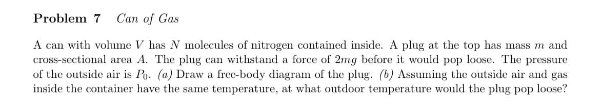 Problem 7 Can of Gas
A can with volume V has N molecules of nitrogen contained inside. A plug at the top has mass m and
cross-sectional area A. The plug can withstand a force of 2mg before it would pop loose. The pressure
of the outside air is Po. (a) Draw a free-body diagram of the plug. (b) Assuming the outside air and gas
inside the container have the same temperature, at what outdoor temperature would the plug pop loose?