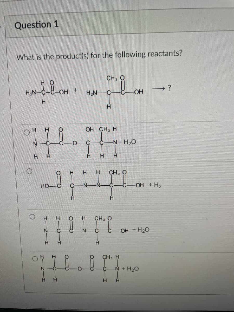 Question 1
What is the product(s) for the following reactants?
CH, O
HO
H;N-C-C-OH +
HO
H2N-
H.
H.
ОН СН, Н
N+ H20
H.
H.
H.
H.
CH3 O
HO
N-
-N-
OH +H2
H.
H.
H.
CH3 O
-OH + H20
CH3 H
N
N+H20
H.
H.
