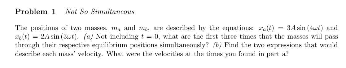 Problem 1 Not So Simultaneous
=
The positions of two masses, ma and mb, are described by the equations: a(t) 3A sin (4wt) and
xb (t) = 2A sin (3wt). (a) Not including t = 0, what are the first three times that the masses will pass
through their respective equilibrium positions simultaneously? (b) Find the two expressions that would
describe each mass' velocity. What were the velocities at the times you found in part a?