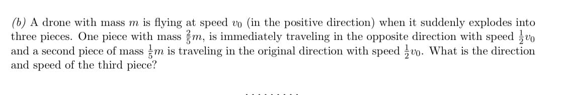 (b) A drone with mass m is flying at speed vo (in the positive direction) when it suddenly explodes into
three pieces. One piece with mass m, is immediately traveling in the opposite direction with speed vo
and a second piece of mass m is traveling in the original direction with speed vo. What is the direction
and speed of the third piece?