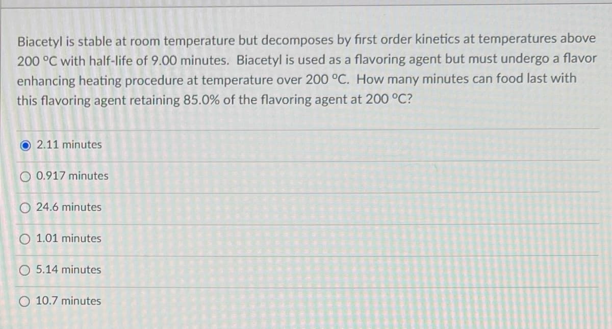 Biacetyl is stable at room temperature but decomposes by first order kinetics at temperatures above
200 °C with half-life of 9.00 minutes. Biacetyl is used as a flavoring agent but must undergo a flavor
enhancing heating procedure at temperature over 200 °C. How many minutes can food last with
this flavoring agent retaining 85.0% of the flavoring agent at 200 °C?
O 2.11 minutes
O 0.917 minutes
O 24.6 minutes
O 1.01 minutes
O 5.14 minutes
O 10.7 minutes
