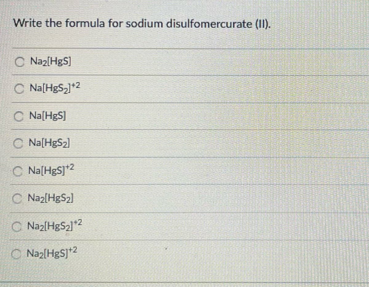 Write the formula for sodium disulfomercurate (II).
C Naz[HgS]
C Na[HgS,+2
C Na[HgS]
O Na[HgS2]
C Na[HgS]2
C Naz[HgS2l
O Naz[HgS2]2
O Naz[HgS]*2
