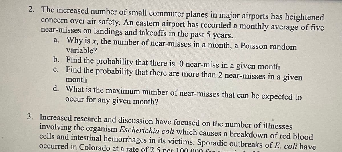 2. The increased number of small commuter planes in major airports has heightened
concern over air safety. An eastern airport has recorded a monthly average of five
near-misses on landings and takeoffs in the past 5 years.
a. Why is x, the number of near-misses in a month, a Poisson random
variable?
b.
Find the probability that there is 0 near-miss in a given month
c.
Find the probability that there are more than 2 near-misses in a given
month
d.
What is the maximum number of near-misses that can be expected to
occur for any given month?
3. Increased research and discussion have focused on the number of illnesses
involving the organism Escherichia coli which causes a breakdown of red blood
cells and intestinal hemorrhages in its victims. Sporadic outbreaks of E. coli have
occurred in Colorado at a rate of 2.5 ner 100.000 fo