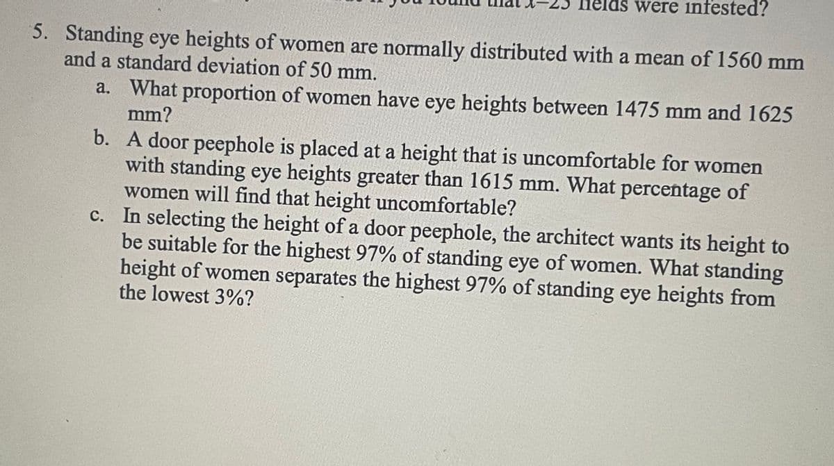 felds were infested?
5. Standing eye heights of women are normally distributed with a mean of 1560 mm
and a standard deviation of 50 mm.
a. What proportion of women have eye heights between 1475 mm and 1625
mm?
b.
A door peephole is placed at a height that is uncomfortable for women
with standing eye heights greater than 1615 mm. What percentage of
women will find that height uncomfortable?
c. In selecting the height of a door peephole, the architect wants its height to
be suitable for the highest 97% of standing eye of women. What standing
height of women separates the highest 97% of standing eye heights from
the lowest 3%?