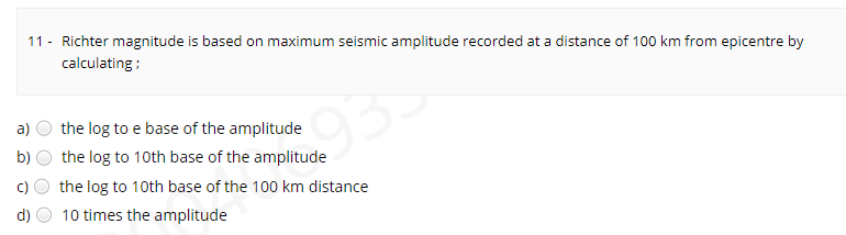 11 - Richter magnitude is based on maximum seismic amplitude recorded at a distance of 100 km from epicentre by
calculating ;
93
a)
the log to e base of the amplitude
the log to 10th base of the amplitude
the log to 10th base of the 100 km distance
b)
d)
10 times the amplitude
