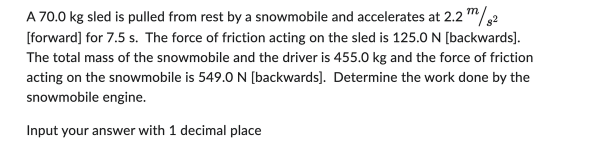 s²
A 70.0 kg sled is pulled from rest by a snowmobile and accelerates at 2.2 m/
[forward] for 7.5 s. The force of friction acting on the sled is 125.0 N [backwards].
The total mass of the snowmobile and the driver is 455.0 kg and the force of friction
acting on the snowmobile is 549.0 N [backwards]. Determine the work done by the
snowmobile engine.
Input your answer with 1 decimal place