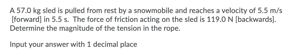 A 57.0 kg sled is pulled from rest by a snowmobile and reaches a velocity of 5.5 m/s
[forward] in 5.5 s. The force of friction acting on the sled is 119.0 N [backwards].
Determine the magnitude of the tension in the rope.
Input your answer with 1 decimal place
