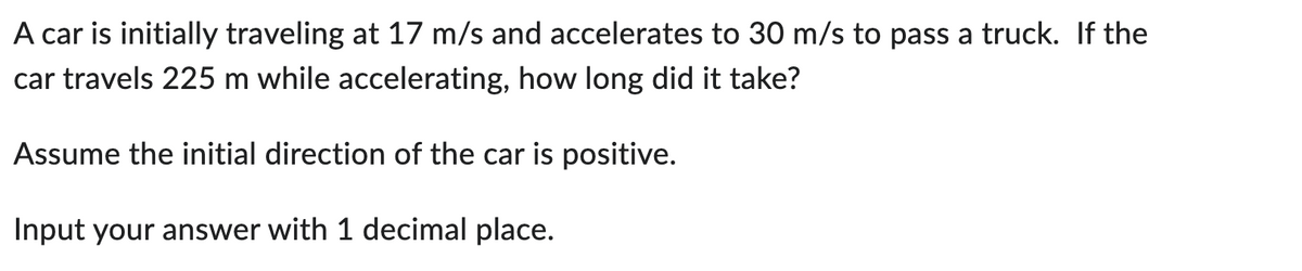 A car is initially traveling at 17 m/s and accelerates to 30 m/s to pass a truck. If the
car travels 225 m while accelerating, how long did it take?
Assume the initial direction of the car is positive.
Input your answer with 1 decimal place.