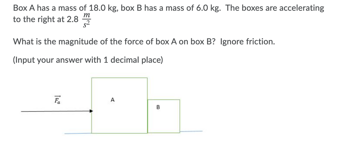 Box A has a mass of 18.0 kg, box B has a mass of 6.0 kg. The boxes are accelerating
to the right at 2.8 5
m
s2
What is the magnitude of the force of box A on box B? Ignore friction.
(Input your answer with 1 decimal place)
A
