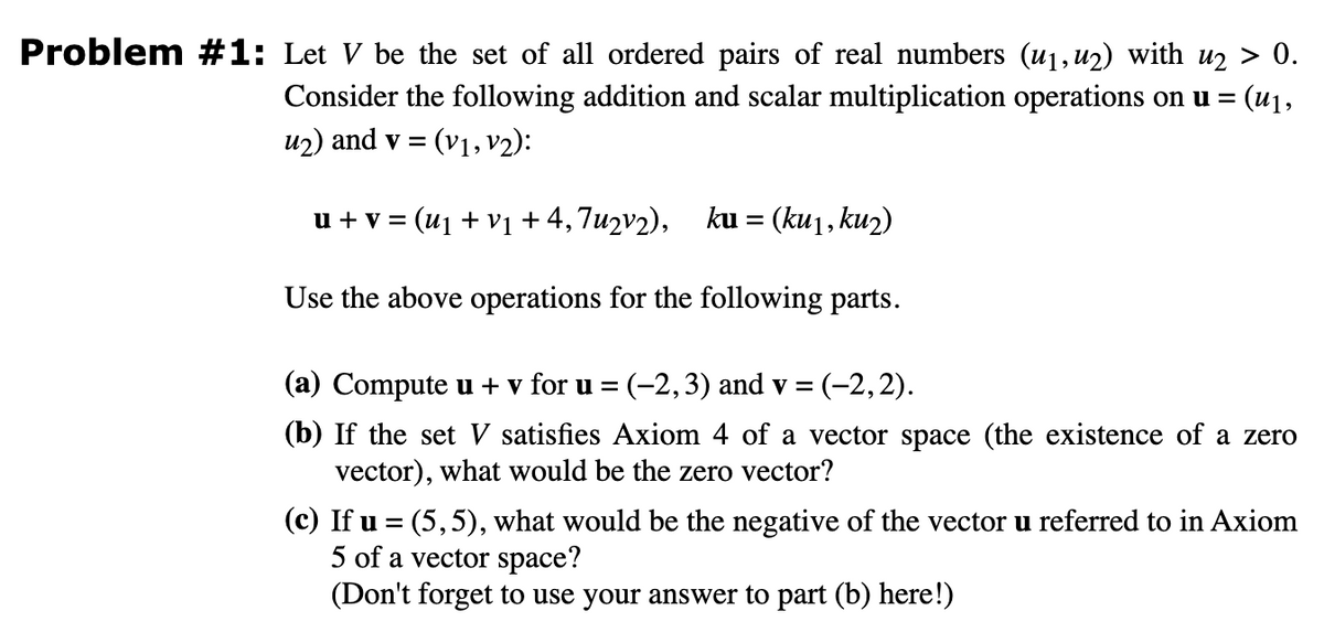 Problem #1: Let V be the set of all ordered pairs of real numbers (µ₁, 42) with u₂ > 0.
Consider the following addition and scalar multiplication operations on u = = (u₁,
u₂) and v = (V₁, V2):
u + v = (u₁ + v₁ + 4,7u2v2), ku = (ku1, ku2)
Use the above operations for the following parts.
(a) Compute u + v for u = (-2,3) and v = = (-2,2).
(b) If the set V satisfies Axiom 4 of a vector space (the existence of a zero
vector), what would be the zero vector?
(c) If u = (5,5), what would be the negative of the vector u referred to in Axiom
5 of a vector space?
(Don't forget to use your answer to part (b) here!)