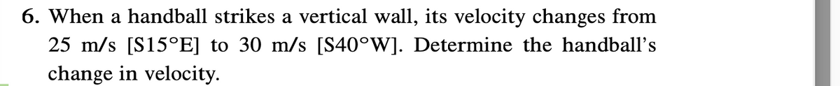 6. When a handball strikes a vertical wall, its velocity changes from
25 m/s [S15°E] to 30 m/s [S40°W]. Determine the handball's
change in velocity.