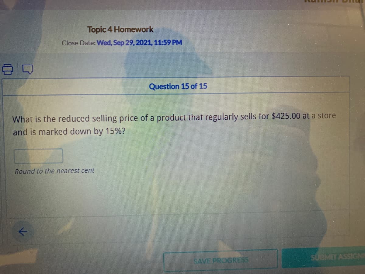 Topic 4 Homework
Close Date: Wed, Sep 29, 2021, 11:59 PM
Question 15 of 15
What is the reduced selling price of a product that regularly sells for $425.00 at a store
and is marked down by 15%?
Round to the nearest cent
SUBMIT ASSIGNe
SAVE PROGRESS
