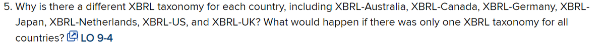 5. Why is there a different XBRL taxonomy for each country, including XBRL-Australia, XBRL-Canada, XBRL-Germany, XBRL-
Japan, XBRL-Netherlands, XBRL-US, and XBRL-UK? What would happen if there was only one XBRL taxonomy for all
countries? L LO 9-4
