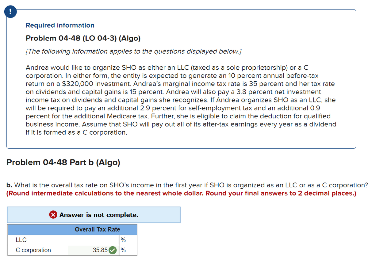 Required information
Problem 04-48 (LO 04-3) (Algo)
[The following information applies to the questions displayed below.]
Andrea would like to organize SHO as either an LLC (taxed as a sole proprietorship) or a C
corporation. In either form, the entity is expected to generate an 10 percent annual before-tax
return on a $320,000 investment. Andrea's marginal income tax rate is 35 percent and her tax rate
on dividends and capital gains is 15 percent. Andrea will also pay a 3.8 percent net investment
income tax on dividends and capital gains she recognizes. If Andrea organizes SHO as an LLC, she
will be required to pay an additional 2.9 percent for self-employment tax and an additional 0.9
percent for the additional Medicare tax. Further, she is eligible to claim the deduction for qualified
business income. Assume that SHO will pay out all of its after-tax earnings every year as a dividend
if it is formed as a C corporation.
Problem 04-48 Part b (Algo)
b. What is the overall tax rate on SHO's income in the first year if SHO is organized as an LLC or as a C corporation?
(Round intermediate calculations to the nearest whole dollar. Round your final answers to 2 decimal places.)
Answer is not complete.
Overall Tax Rate
LLC
C corporation
35.85
%
