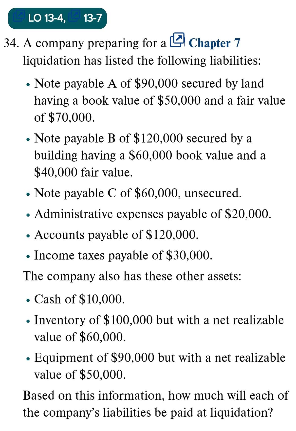 LO 13-4,
E 13-7
34. A company preparing for a L Chapter 7
liquidation has listed the following liabilities:
Note payable A of $90,000 secured by land
having a book value of $50,000 and a fair value
of $70,000.
Note payable B of $120,000 secured by a
building having a $60,000 book value and a
$40,000 fair value.
Note payable C of $60,000, unsecured.
Administrative expenses payable of $20,000.
Accounts payable of $120,000.
• Income taxes payable of $30,000.
The company also has these other assets:
Cash of $10,000.
Inventory of $100,000 but with a net realizable
value of $60,000.
Equipment of $90,000 but with a net realizable
value of $50,000.
Based on this information, how much will each of
the company's liabilities be paid at liquidation?
