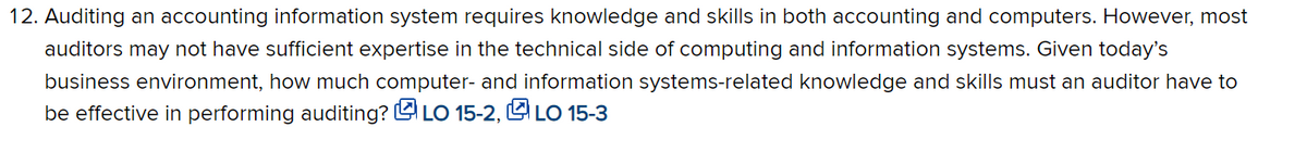 12. Auditing an accounting information system requires knowledge and skills in both accounting and computers. However, most
auditors may not have sufficient expertise in the technical side of computing and information systems. Given today's
business environment, how much computer- and information systems-related knowledge and skills must an auditor have to
be effective in performing auditing? L LO 15-2, L LO 15-3
