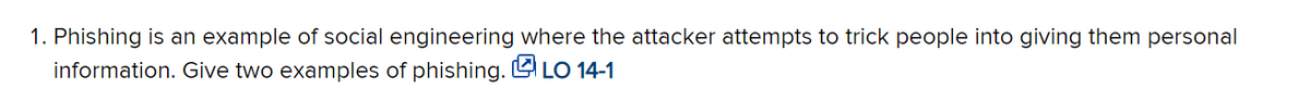 1. Phishing is an example of social engineering where the attacker attempts to trick people into giving them personal
information. Give two examples of phishing. L LO 14-1
