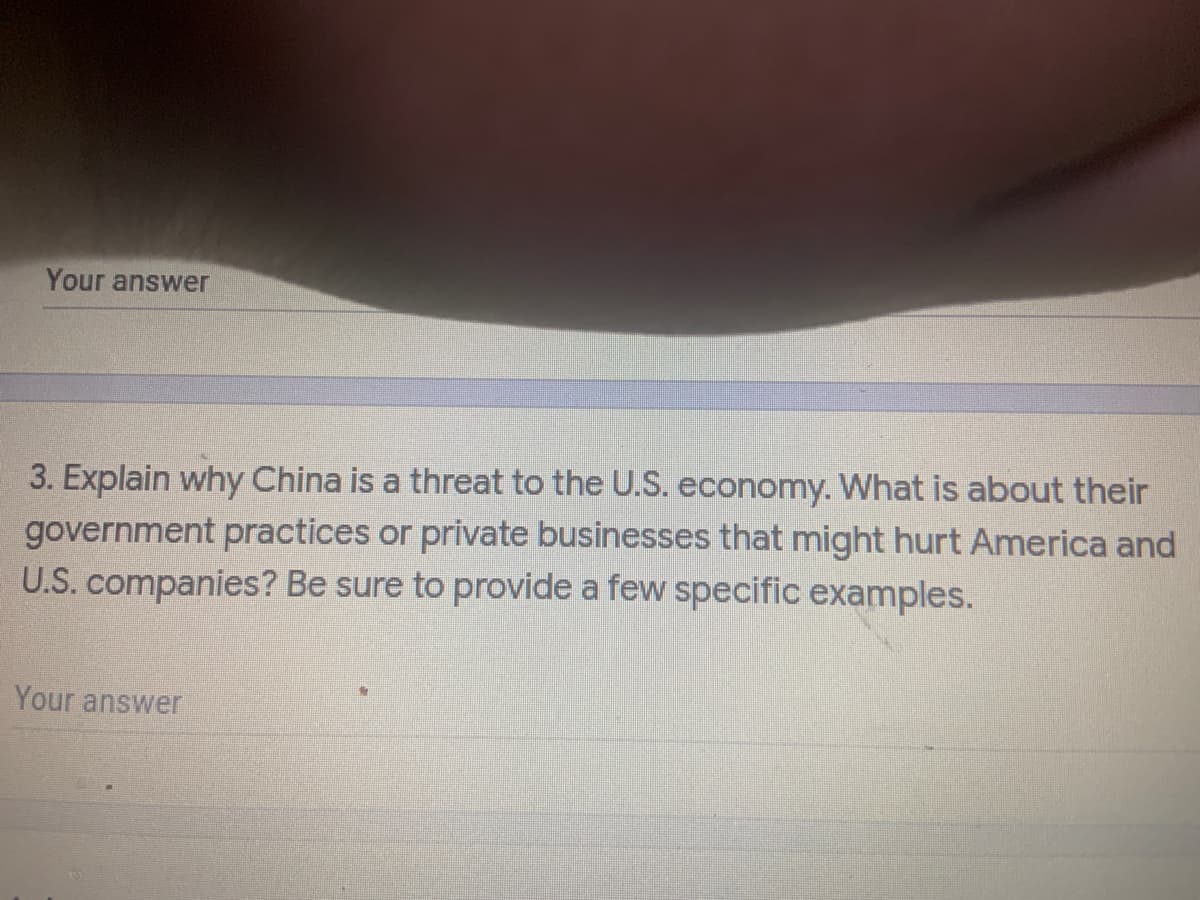 ### Discussion Question

**Question 3: Economic Competition between China and the U.S.**

**Prompt:**
"Explain why China is a threat to the U.S. economy. What is it about their government practices or private businesses that might hurt America and U.S. companies? Be sure to provide a few specific examples."

**Instructions for Students:**
Provide a detailed response exploring the economic dynamics between China and the United States. Your answer should address both governmental policies and private business practices in China that could potentially harm the U.S. economy and American companies. Use specific examples to support your points.

**Your Answer:**
*(Space for student response)*