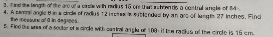 3. Find the length of the arc of a circle with radius 15 cm that subtends a central angle of 84..
4. A central angle e in a circle of radius 12 inches is subtended by an arc of length 27 inches. Find
the measure of 8 in degrees.
5. Find the area of a sector of a circle with central angle of 108 if the radius of the circle is 15 cm.
