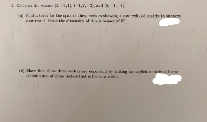 1. Consider the vectors (2,-3, 1), (-1,7,-3), and (8,-1,-1).
(a) Find a basis for the span of these vectors showing a row reduced matrix to support
your result. State the dimension of this subspace of R.
(b) Show that these three vector
combination of these vectors that is the zero vector.
are dependent by writing an explicit nontrivial linear
