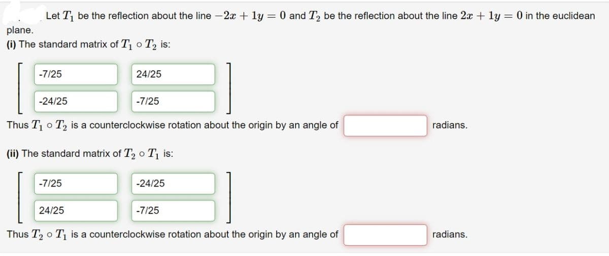 Let T be the reflection about the line -2x + ly = 0 and T, be the reflection about the line 2x + ly = 0 in the euclidean
plane.
(i) The standard matrix of T o T, is:
-7/25
24/25
-24/25
-7/25
Thus T o T, is a counterclockwise rotation about the origin by an angle of
radians.
(ii) The standard matrix of T, o T is:
-7/25
-24/25
24/25
-7/25
Thus T, o T1 is a counterclockwise rotation about the origin by an angle of
radians.
