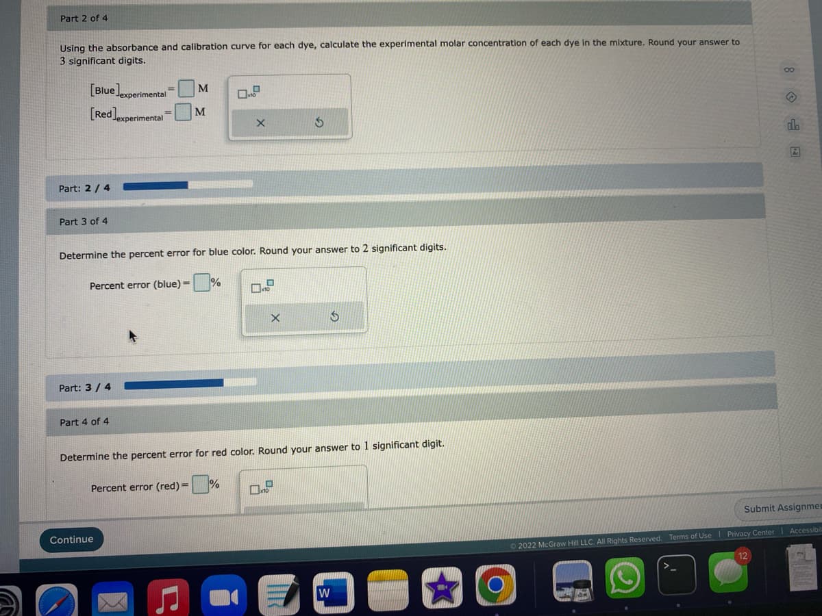 Part 2 of 4
Using the absorbance and calibration curve for each dye, calculate the experimental molar concentration of each dye in the mixture. Round your answer to
3 significant digits.
[Blue experimental M
[Red]experimental
M
X
3
do
Ar
Part: 2/4
Part 3 of 4
Determine the percent error for blue color. Round your answer to 2 significant digits.
Percent error (blue) =%
X
5
Part: 3/4
Part 4 of 4
Determine the percent error for red color. Round your answer to 1 significant digit.
Percent error (red) =
.
Submit Assignmen
Ⓒ2022 McGraw Hill LLC. All Rights Reserved. Terms of Use Privacy Center Accessibil
12
W
Continue