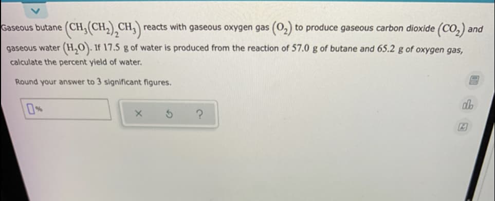 (CH,(CH,),CH,)
reacts with gaseous oxygen gas (0,) to produce gaseous carbon dioxide (CO,) and
Gaseous butane
gaseous water (H,O). If 17.5 g of water is produced from the reaction of 57.0 g of butane and 65.2 g of oxygen gas,
calculate the percent yield of water.
Round your answer to 3 significant figures.
0%
