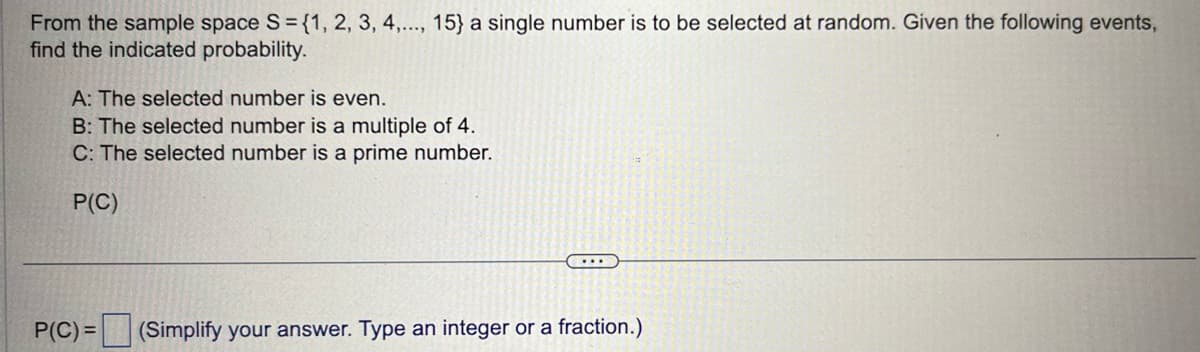 From the sample space S = {1, 2, 3, 4,..., 15} a single number is to be selected at random. Given the following events,
find the indicated probability.
A: The selected number is even.
B: The selected number is a multiple of 4.
C: The selected number is a prime number.
P(C)
...
P(C)= (Simplify your answer. Type an integer or a fraction.)